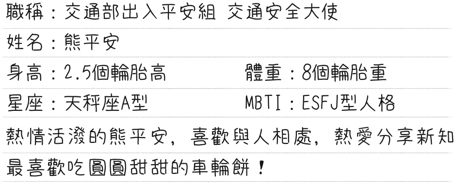 交通安全大使熊平安的介紹，身高2.5個輪胎高，體重8個輪胎重，天秤座A型，喜歡與人相處，熱愛分享新知，最喜歡吃圓圓甜甜的車輪餅